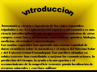 Astronáutica, ciencia e ingeniería de los viajes espaciales,
tripulados o no. La exploración del espacio o astronáutica es una
ciencia interdisciplinaria que se apoya en conocimientos de otros
campos, como física, astronomía, matemáticas, química, biología,
medicina, electrónica y meteorología.
Las sondas espaciales han aportado una enorme cantidad de
datos científicos sobre la naturaleza y el origen del Sistema Solar
y del Universo (véaseCosmología). Los satélites situados en
órbita terrestre han contribuido a mejorarlas comunicaciones, la
predicción del tiempo, la ayuda a la navegación y el
reconocimiento de la ssuperficie terrestre párala localización de
recursos minerales y con fines militare
 