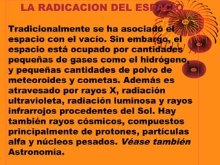 LA RADICACION DEL ESPACIO
Tradicionalmente se ha asociado el
espacio con el vacío. Sin embargo, el
espacio está ocupado por cantidades
pequeñas de gases como el hidrógeno,
y pequeñas cantidades de polvo de
meteoroides y cometas. Además es
atravesado por rayos X, radiación
ultravioleta, radiación luminosa y rayos
infrarrojos procedentes del Sol. Hay
también rayos cósmicos, compuestos
principalmente de protones, partículas
alfa y núcleos pesados. Véase también
Astronomía.
 
