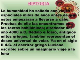 HISTORIA
La humanidad ha soñado con viajes
espaciales miles de años antes de que
éstos empezaran a llevarse a cabo.
Pruebas de ello las encontramos en
los textos babilónicos; alrededor del
año 4000 a.C. Dédalo e Ícaro, antiguos
mitos griegos, también representan el
deseo universal de volar. Ya en el siglo
II d.C. el escritor griego Luciano
escribió sobre un imaginario viaje a la
luna
 
