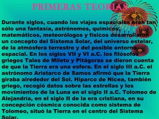 PRIMERAS TEORIAS
Durante siglos, cuando los viajes espaciales eran tan
sólo una fantasía, astrónomos, químicos,
matemáticos, meteorólogos y físicos desarrollaron
un concepto del Sistema Solar, del universo estelar,
de la atmósfera terrestre y del posible entorno
espacial. En los siglos VII y VI a.C. los filósofos
griegos Tales de Mileto y Pitágoras se dieron cuenta
de que la Tierra era una esfera. En el siglo III a.C. el
astrónomo Aristarco de Samos afirmó que la Tierra
giraba alrededor del Sol. Hiparco de Nicea, también
griego, recogió datos sobre las estrellas y los
movimientos de la Luna en el siglo II a.C. Tolomeo de
Alejandría, en el siglo II de la era cristiana, en su
concepción cósmica conocida como sistema de
Tolomeo, situó la Tierra en el centro del Sistema
 