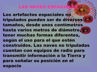 LAS NAVES ESPACIALES
Los artefactos espaciales no
tripulados pueden ser de diversos
tamaños, desde unos centímetros
hasta varios metros de diámetro, y
tener muchas formas diferentes,
según el uso para el que estén
construidos. Las naves no tripuladas
cuentan con equipos de radio para
transmitir información a la Tierra y
para señalar su posición en el
espacio
 