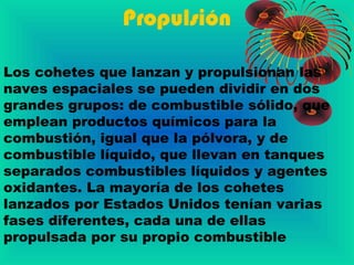 Propulsión
Los cohetes que lanzan y propulsionan las
naves espaciales se pueden dividir en dos
grandes grupos: de combustible sólido, que
emplean productos químicos para la
combustión, igual que la pólvora, y de
combustible líquido, que llevan en tanques
separados combustibles líquidos y agentes
oxidantes. La mayoría de los cohetes
lanzados por Estados Unidos tenían varias
fases diferentes, cada una de ellas
propulsada por su propio combustible
 