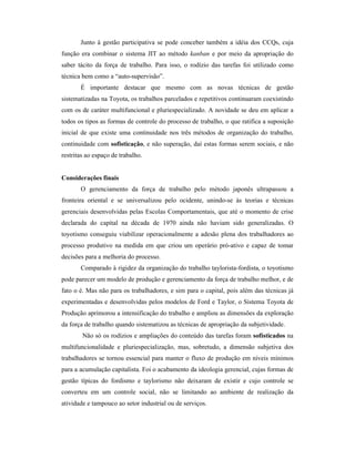 Junto à gestão participativa se pode conceber também a idéia dos CCQs, cuja
função era combinar o sistema JIT ao método kanban e por meio da apropriação do
saber tácito da força de trabalho. Para isso, o rodízio das tarefas foi utilizado como
técnica bem como a “auto-supervisão”.
       É importante destacar que mesmo com as novas técnicas de gestão
sistematizadas na Toyota, os trabalhos parcelados e repetitivos continuaram coexistindo
com os de caráter multifuncional e pluriespecializado. A novidade se deu em aplicar a
todos os tipos as formas de controle do processo de trabalho, o que ratifica a suposição
inicial de que existe uma continuidade nos três métodos de organização do trabalho,
continuidade com sofisticação, e não superação, daí estas formas serem sociais, e não
restritas ao espaço de trabalho.


Considerações finais
       O gerenciamento da força de trabalho pelo método japonês ultrapassou a
fronteira oriental e se universalizou pelo ocidente, unindo-se às teorias e técnicas
gerenciais desenvolvidas pelas Escolas Comportamentais, que até o momento de crise
declarada do capital na década de 1970 ainda não haviam sido generalizadas. O
toyotismo conseguiu viabilizar operacionalmente a adesão plena dos trabalhadores ao
processo produtivo na medida em que criou um operário pró-ativo e capaz de tomar
decisões para a melhoria do processo.
       Comparado à rigidez da organização do trabalho taylorista-fordista, o toyotismo
pode parecer um modelo de produção e gerenciamento da força de trabalho melhor, e de
fato o é. Mas não para os trabalhadores, e sim para o capital, pois além das técnicas já
experimentadas e desenvolvidas pelos modelos de Ford e Taylor, o Sistema Toyota de
Produção aprimorou a intensificação do trabalho e ampliou as dimensões da exploração
da força de trabalho quando sistematizou as técnicas de apropriação da subjetividade.
        Não só os rodízios e ampliações do conteúdo das tarefas foram sofisticados na
multifuncionalidade e pluriespecialização, mas, sobretudo, a dimensão subjetiva dos
trabalhadores se tornou essencial para manter o fluxo de produção em níveis mínimos
para a acumulação capitalista. Foi o acabamento da ideologia gerencial, cujas formas de
gestão típicas do fordismo e taylorismo não deixaram de existir e cujo controle se
converteu em um controle social, não se limitando ao ambiente de realização da
atividade e tampouco ao setor industrial ou de serviços.
 