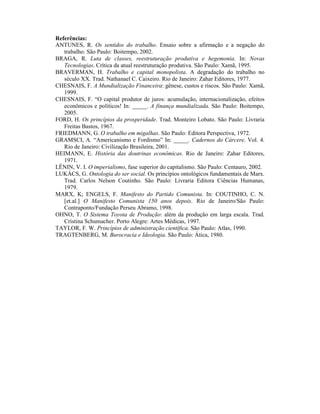 Referências:
ANTUNES, R. Os sentidos do trabalho. Ensaio sobre a afirmação e a negação do
   trabalho. São Paulo: Boitempo, 2002.
BRAGA, R. Luta de classes, reestruturação produtiva e hegemonia. In: Novas
   Tecnologias. Crítica da atual reestruturação produtiva. São Paulo: Xamã, 1995.
BRAVERMAN, H. Trabalho e capital monopolista. A degradação do trabalho no
   século XX. Trad. Nathanael C. Caixeiro. Rio de Janeiro: Zahar Editores, 1977.
CHESNAIS, F. A Mundialização Financeira: gênese, custos e riscos. São Paulo: Xamã,
   1999.
CHESNAIS, F. “O capital produtor de juros: acumulação, internacionalização, efeitos
   econômicos e políticos! In: _____. A finança mundializada. São Paulo: Boitempo,
   2005.
FORD, H. Os princípios da prosperidade. Trad. Monteiro Lobato. São Paulo: Livraria
   Freitas Bastos, 1967.
FRIEDMANN, G. O trabalho em migalhas. São Paulo: Editora Perspectiva, 1972.
GRAMSCI, A. “Americanismo e Fordismo” In: _____. Cadernos do Cárcere. Vol. 4.
   Rio de Janeiro: Civilização Brasileira, 2001.
HEIMANN, E. História das doutrinas econômicas. Rio de Janeiro: Zahar Editores,
   1971.
LÊNIN, V. I. O imperialismo, fase superior do capitalismo. São Paulo: Centauro, 2002.
LUKÁCS, G. Ontologia do ser social. Os princípios ontológicos fundamentais de Marx.
   Trad. Carlos Nelson Coutinho. São Paulo: Livraria Editora Ciências Humanas,
   1979.
MARX, K; ENGELS, F. Manifesto do Partido Comunista. In: COUTINHO, C. N.
   [et.al.] O Manifesto Comunista 150 anos depois. Rio de Janeiro/São Paulo:
   Contraponto/Fundação Perseu Abramo, 1998.
OHNO, T. O Sistema Toyota de Produção: além da produção em larga escala. Trad.
   Cristina Schumacher. Porto Alegre: Artes Médicas, 1997.
TAYLOR, F. W. Princípios de administração científica. São Paulo: Atlas, 1990.
TRAGTENBERG, M. Burocracia e Ideologia. São Paulo: Ática, 1980.
 