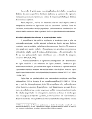 Os métodos de gestão atuam como disciplinadores do trabalho e extrapolam a
dinâmica do processo produtivo. Fordismo, taylorismo e toyotismo são expressões
particulares de um mesmo fenômeno: o controle do processo de trabalho pela dinâmica
da acumulação capitalista.
        Nesta perspectiva, analisar tais fenômenos sob uma ótica etapista conduz à
interpretações limitadas ou equivocadas que não consideram a essência social dos
fenômenos, restringindo-os ao espaço produtivo, em detrimento das transformações das
relações sociais entendidas como expressões históricas que se articulam dialeticamente.


Mundialização capitalista e formas de organização do trabalho
        A mundialização das políticas neoliberais se apresentou como o pilar de
sustentação econômica e política ancorada na ficção do dinheiro que gera dinheiro,
resultando numa acumulação capitalista predominantemente financeira. No entanto, a
inter-relação entre a esfera produtiva e financeira deve ser apreendida num contexto de
totalidade das relações sociais de produção, de determinação e sobredeterminação, a fim
de que suas particularidades sejam identificadas sem a distorção das categorias
universais1 (LUKÁCS, 1979).
        O processo de reprodução do capitalismo contemporâneo, sob a predominância
do capital financeiro e em detrimento do capital produtivo, caracteriza-se pela
mundialização financeira, que consiste num regime de acumulação capitalista mundial,
cujo desenvolvimento é delineado por um crescimento veloz da esfera financeira e pelo
papel destacado das maiores instituições financeiras transnacionais (CHESNAIS, 1999;
LENIN, 2002).
        Assim, falar em mundialização é tratar a expansão do capitalismo como Marx
indicava já em 1848, a formação de um mercado mundial (MARX; ENGELS, 1998), e
que a partir das últimas décadas do século XX se manifestou sob a predominância da
esfera financeira. A expansão do capitalismo a partir da permanente revolução de seus
meios de produção carrega consigo um processo também permanente de transformação
das relações de produção, em outras palavras, transforma as formas de trabalho para
torná-las adequadas à expansão, e, portanto, as relações sociais. Em cada momento de
desenvolvimento das forças produtivas as relações de trabalho correspondentes criam e


1 Utiliza-se a relação de “momento predominante no âmbito de interações complexas” como
desenvolvido por Lukács, ou seja, a prioridade da categoria universal da produção material em interação
com momentos predominantes particulares de consumo, distribuição e circulação.
 