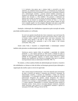 [...] à primeira vista parece que o sistema tende a convertê-lo em mero
              autômato, em verdadeiro boneco de madeira [...] o treinamento do cirurgião tem
              sido quase idêntico ao tipo de instrução e exercício que é ministrado ao operário
              sob a administração científica, e permite realizar trabalhos elementares de
              mecânica em ambiente mais agradável, de interesse mais variado e recebendo
              salários mais elevados [...] Este trabalho é tão grosseiro e rudimentar por
              natureza que acredito ser possível treinar um gorila inteligente e torná-lo mais
              eficiente que um homem no carregamento de barras de ferro. [...] Um dos
              primeiros requisitos para um indivíduo que queira carregar lingotes de ferro
              como ocupação regular é ser tão estúpido e fleumático que mais se assemelhe
              em sua constituição mental a um boi (TAYLOR, 1990, pp. 42; 92; 43; 53).


       Anulação e robotização dos trabalhadores responsáveis pela execução de tarefas
parceladas também podem ser verificadas:

              Se você é um operário classificado deve fazer exatamente o que este homem lhe
              mandar, de manhã à noite. Quando ele disser para levantar a barra e andar, você
              se levanta e anda, e quando ele mandar sentar, você senta e descansa. Você
              procederá assim durante o dia todo. E, mais ainda, sem reclamações. Um
              operário classificado faz justamente o que se lhe manda e não reclama
              (TAYLOR, 1990, p. 46).

       Assim como Ford, o incentivo à competitividade e remuneração variável
também estão presentes na administração taylorista do trabalho:

              Instituiu-se preciso registro diário da qualidade e quantidade do trabalho
              produzido. [...] este registro permitiu ao chefe incitar a ambição de todas as
              inspetoras, aumentou o ordenado daquelas que realizavam grande quantidade de
              trabalho de boa qualidade, enquanto, ao mesmo tempo, abaixava o salário
              daquelas que trabalhavam sem interesse ou despedia outras que se revelavam
              incorrigivelmente lentas ou desleixadas (TAYLOR, 1990: 71).

       No entanto, a crítica à prática fordista de administração por iniciativa e incentivo
dos trabalhadores se destaca ao lado da ênfase na hierarquia gerencial para elaboração e
organização das tarefas e para os níveis de supervisão:

              Sob o sistema antigo de administração, o bom êxito depende quase inteiramente
              de obter a iniciativa do operário e raramente esta iniciativa é alcançada. Na
              administração científica, a iniciativa do trabalhador é obtida com absoluta
              uniformidade [...] A aceleração do trabalho só poderá ser obtida por meio da
              padronização obrigatória dos métodos, adoção obrigatória dos melhores
              instrumentos e condições de trabalho e cooperação obrigatórias [...] os gerentes
              assumem novos encargos e responsabilidades, jamais imaginadas no passado
              [...] muitos operários, abandonados a si mesmos, dispensam pouca atenção às
              instruções escritas. Assim, torna-se necessário designar instrutores, chamados
              chefes funcionais, para observar se os trabalhadores entendem e aplicam as
              instruções (TAYLOR, 1990, pp. 40; 66; 40; 90).
 