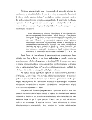 Friedmann chama atenção para a fragmentação da dimensão subjetiva dos
trabalhadores na rotina de trabalho e de como já se esboçava um caminho alternativo à
divisão do trabalho taylorista-fordista. A ampliação do conteúdo, alternância e rodízio
das tarefas, juntamente com a formação de equipes dotadas de uma relativa liberdade de
organização do trabalho, promoveram aumento no grau de satisfação dos trabalhadores
com a atividade, bem como a “captura” da subjetividade do trabalhador a partir de seu
envolvimento com a tarefa:

              O melhor rendimento pode ser obtido transferindo-os de uma tarefa parcelada
              para outra ou praticando sistematicamente o rodízio das tarefas [...] os efeitos da
              fragmentação das tarefas, em particular o conjunto de atitudes designadas sob o
              nome de tédio, podem ser atenuados quando se substitui a uniformidade por
              uma certa variedade [...] Investigações metódicas foram efetuadas,
              transformações introduzidas nas oficinas para suavizar os perigos físicos e
              mentais da fragmentação das tarefas, meios tais como pausas, educação física,
              organização de grupos competitivos, difusão de “música funcional”, e até
              mesmo a distribuição de “receptores individuais” que permitem aos operários
              ouvir conferências, reportagens, e mobilizam seu espírito, enquanto continuam
              atuando neles os automatismos psicomotores (FRIEDMANN, 1972, pp. 61; 53).

       Dessa forma, as características de gerenciamento da produção que foram
iniciadas com Ford e Taylor, e que foram sofisticadas no modelo toyotista de
gerenciamento do trabalho, não palpitaram na década de 1970, já estavam em processo
e somente foram estimuladas e promovidas oportuna e sistematicamente no ápice da
crise do capital, ampliadas “para fora” da esfera econômica, abrangendo a totalidade das
relações sociais também no plano político, ideológico e cultural.
       Na medida em que a produção capitalista se internacionalizava, também as
contradições. A concorrência pelos mercados internacionais na tentativa de manter os
ganhos de produtividade se chocavam com as barreiras protecionistas criadas pelo
próprio período glorioso, daí a necessidade de demolir as fronteiras para o comércio.
Neste retorno ao liberalismo de mercado – neoliberalismo – a redefinição do Welfare
State foi inevitável (ANTUNES, 2002).
       Este período de reestruturação produtiva do capitalismo promoveu mais uma
alteração nas formas das relações de trabalho. O operário se complexizou em operário-
supervisor da máquina, o que reduziu significativamente o poder operário por um lado,
ao mesmo tempo em que o capital passou a depender cada vez mais da dimensão
subjetiva do trabalhador. A empresa japonesa Toyota sistematizou o conjunto
administrativo-operacional-produtivo deste momento da relação capital-trabalho,
 