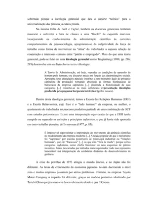 sobretudo porque a ideologia gerencial que deu o suporte “teórico” para a
universalização das práticas já estava pronta.
       Na mesma trilha de Ford e Taylor, também os discursos gerenciais tentaram
mascarar e subverter a luta de classes a uma “ficção” da esquerda marxista.
Incorporando    os    conhecimentos      da      administração   científica   às    correntes
comportamentais da psicosociologia, apropriaram-se da subjetividade da força de
trabalho como forma de internalizar na “alma” do trabalhador a suposta relação de
cooperação e interesses comuns entre “patrão e empregado”. Mais do que uma teoria
gerencial, pode-se falar em uma ideologia gerencial como Tragtenberg (1980, pp. 216;
219) desenvolve em seu livro Burocracia e Ideologia:

               A Teoria da Administração, até hoje, reproduz as condições de opressão do
               homem pelo homem; seu discurso muda em função das determinações sociais.
               Apresenta seus enunciados parciais (restritos a um momento dado do processo
               capitalista de produção) tornando absolutas as formas hierárquicas de
               burocracia da empresa capitalista [...] dissimula a historicidade de suas
               categorias [...] constitui-se na mais sofisticada representação ideológica
               produzida pela pequena burguesia intelectual (grifos nossos).


       Dentro desta ideologia gerencial, temos a Escola das Relações Humanas (ERH)
e a Escola Behaviorista, cujo foco é o “lado humano” da empresa, ou melhor, o
ajustamento do trabalhador ao processo produtivo partindo de uma combinação da OCT
com estudos psicossociais. Existe uma interpretação equivocada de que a ERH tenha
rompido ou superado os métodos e princípios tayloristas, e que já havia sido apontada
em outro trabalho pioneiro, de Braverman (1977, p. 83):

               É impossível superestimar a importância do movimento da gerência científica
               no modelamento da empresa moderna [...] A noção popular de que o taylorismo
               foi “superado” por escolas posteriores de psicologia industrial ou “relações
               humanas”, que ele “fracassou” [...] ou que está “fora de moda”, porque certas
               categorias tayloristas, como chefia funcional ou seus esquemas de prêmio
               incentivo, foram descartadas por métodos mais requintados: tudo isso representa
               lamentável má interpretação da verdadeira dinâmica do desenvolvimento da
               gerência

       A crise do petróleo de 1973 atingiu o mundo inteiro, e no Japão não foi
diferente. As taxas de crescimento da economia japonesa haviam decrescido a nível
zero e muitas empresas passaram por sérios problemas. Contudo, na empresa Toyota
Motor Company o impacto foi diferente, graças ao modelo produtivo idealizado por
Taiichi Ohno que já estava em desenvolvimento desde o pós II Guerra.
 
