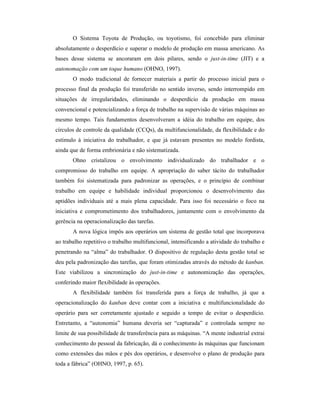 O Sistema Toyota de Produção, ou toyotismo, foi concebido para eliminar
absolutamente o desperdício e superar o modelo de produção em massa americano. As
bases desse sistema se ancoraram em dois pilares, sendo o just-in-time (JIT) e a
autonomação com um toque humano (OHNO, 1997).
O modo tradicional de fornecer materiais a partir do processo inicial para o
processo final da produção foi transferido no sentido inverso, sendo interrompido em
situações de irregularidades, eliminando o desperdício da produção em massa
convencional e potencializando a força de trabalho na supervisão de várias máquinas ao
mesmo tempo. Tais fundamentos desenvolveram a idéia do trabalho em equipe, dos
círculos de controle da qualidade (CCQs), da multifuncionalidade, da flexibilidade e do
estímulo à iniciativa do trabalhador, e que já estavam presentes no modelo fordista,
ainda que de forma embrionária e não sistematizada.
Ohno cristalizou o envolvimento individualizado do trabalhador e o
compromisso do trabalho em equipe. A apropriação do saber tácito do trabalhador
também foi sistematizada para padronizar as operações, e o princípio de combinar
trabalho em equipe e habilidade individual proporcionou o desenvolvimento das
aptidões individuais até a mais plena capacidade. Para isso foi necessário o foco na
iniciativa e comprometimento dos trabalhadores, juntamente com o envolvimento da
gerência na operacionalização das tarefas.
A nova lógica impôs aos operários um sistema de gestão total que incorporava
ao trabalho repetitivo o trabalho multifuncional, intensificando a atividade do trabalho e
penetrando na “alma” do trabalhador. O dispositivo de regulação desta gestão total se
deu pela padronização das tarefas, que foram otimizadas através do método de kanban.
Este viabilizou a sincronização do just-in-time e autonomização das operações,
conferindo maior flexibilidade às operações.
A flexibilidade também foi transferida para a força de trabalho, já que a
operacionalização do kanban deve contar com a iniciativa e multifuncionalidade do
operário para ser corretamente ajustado e seguido a tempo de evitar o desperdício.
Entretanto, a “autonomia” humana deveria ser “capturada” e controlada sempre no
limite de sua possibilidade de transferência para as máquinas. “A mente industrial extrai
conhecimento do pessoal da fabricação, dá o conhecimento às máquinas que funcionam
como extensões das mãos e pés dos operários, e desenvolve o plano de produção para
toda a fábrica” (OHNO, 1997, p. 65).
 