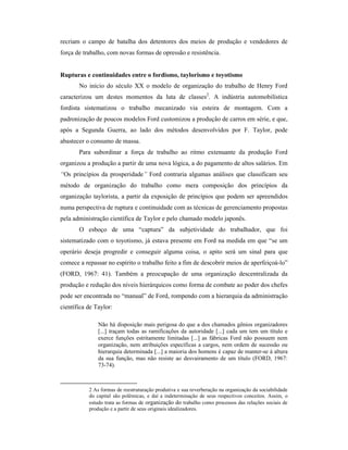 recriam o campo de batalha dos detentores dos meios de produção e vendedores de
força de trabalho, com novas formas de opressão e resistência.
Rupturas e continuidades entre o fordismo, taylorismo e toyotismo
No início do século XX o modelo de organização do trabalho de Henry Ford
caracterizou um destes momentos da luta de classes2
. A indústria automobilística
fordista sistematizou o trabalho mecanizado via esteira de montagem. Com a
padronização de poucos modelos Ford customizou a produção de carros em série, e que,
após a Segunda Guerra, ao lado dos métodos desenvolvidos por F. Taylor, pode
abastecer o consumo de massa.
Para subordinar a força de trabalho ao ritmo extenuante da produção Ford
organizou a produção a partir de uma nova lógica, a do pagamento de altos salários. Em
“Os princípios da prosperidade” Ford contraria algumas análises que classificam seu
método de organização do trabalho como mera composição dos princípios da
organização taylorista, a partir da exposição de princípios que podem ser apreendidos
numa perspectiva de ruptura e continuidade com as técnicas de gerenciamento propostas
pela administração científica de Taylor e pelo chamado modelo japonês.
O esboço de uma “captura” da subjetividade do trabalhador, que foi
sistematizado com o toyotismo, já estava presente em Ford na medida em que “se um
operário deseja progredir e conseguir alguma coisa, o apito será um sinal para que
comece a repassar no espírito o trabalho feito a fim de descobrir meios de aperfeiçoá-lo”
(FORD, 1967: 41). Também a preocupação de uma organização descentralizada da
produção e redução dos níveis hierárquicos como forma de combate ao poder dos chefes
pode ser encontrada no “manual” de Ford, rompendo com a hierarquia da administração
científica de Taylor:
Não há disposição mais perigosa do que a dos chamados gênios organizadores
[...] traçam todas as ramificações da autoridade [...] cada um tem um título e
exerce funções estritamente limitadas [...] as fábricas Ford não possuem nem
organização, nem atribuições específicas a cargos, nem ordem de sucessão ou
hierarquia determinada [...] a maioria dos homens é capaz de manter-se à altura
da sua função, mas não resiste ao desvairamento de um título (FORD, 1967:
73-74).
2 As formas de reestruturação produtiva e sua reverberação na organização da sociabilidade
do capital são polêmicas, e daí a indeterminação de seus respectivos conceitos. Assim, o
estudo trata as formas de organização do trabalho como processos das relações sociais de
produção e a partir de seus originais idealizadores.
 