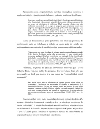 Apontamentos sobre a responsabilização individual e incitação da competição e
gestão por iniciativa e incentivo dos trabalhadores podem ser igualmente identificados:
Queremos completa responsabilidade individual [...] onde a responsabilidade se
acha fragmentada e dispersa por uma série de serviços, rodeado por sua vez de
um grupo de subtitulares, é realmente difícil encontrar alguém que seja
realmente responsável [...] o jogo do empurra, que certamente nasceu nas
empresas de responsabilidade fragmentada [...] O espírito de competição leva
para a frente o homem dotado de qualidades [... ] não dispomos de postos ou
cargos, e os homens de valor criam por si mesmos as suas posições [...] A
pessoa em questão vê-se de repente num trabalho diverso com a particularidade
de um aumento de salário (FORD, 1967, pp. 74-76).
Mesmo um delineamento da gestão participativa com intuito de apropriação do
conhecimento tácito do trabalhador e redução de custos pode ser notado, em
continuidade com a organização do trabalho toyotista, juntamente ao rodízio de tarefas:
Todos conservam a sua liberdade de crítica a respeito dos detalhes da produção
[...] a direção da fábrica aceita todas as sugestões [...] todo operário pode
comunicar qualquer idéia bem como tentar sua realização [...] a simplificação
do trabalho, com benefício do operário, também diminui o custo. [...] Temos um
livro onde um operário que já tenha exercido um ofício pode registrá-lo. Sempre
que nos falta um especialista, estamos em condições de escolher outro. É um
dos meios de ascensão na nossa usina (FORD, 1967, pp. 78-86).
Finalmente, programas de educação instrumental promovido pela Escola
Industrial Henry Ford, nos moldes dos programas de trainee atuais, foram alvo das
preocupações de Ford, que também teve sua parcela de “responsabilidade social
empresarial”:
Para nossa escola não se selecionam os rapazes porque sejam hábeis ou
promissores. Escolhem-se os necessitados de dinheiro e oportunidades [...]
Outorgamos bolsas a fim de que possam prover ao sustento de suas mães
enquanto cursam a escola [...] Todo o trabalho executado na escola é adquirido
pela nossa empresa e isto faz que a escola se mantenha por si mesma, além de
que acentua nos alunos o senso da responsabilidade (FORD, 1967, pp. 314-
315).
Houve um embate com a lógica industrial predominante no início do século XX,
em que a diminuição dos custos de produção se dava via redução de investimento do
capital variável (KV). O modelo fordista só veio a se universalizar ao lado dos métodos
de racionalização de Friederick Taylor e do Estado regulador de Keynes – Welfare State
– após a II Guerra, quando a tendência de equilíbrio do mercado deu sinais evidentes de
esgotamento e criou um novo momento para o capitalismo.
 