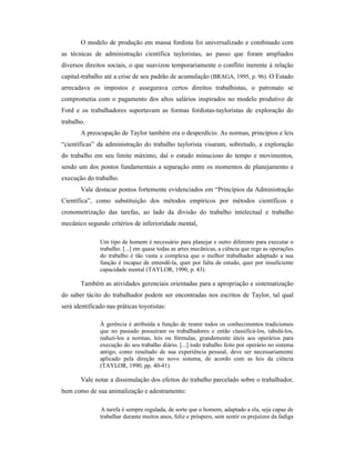 O modelo de produção em massa fordista foi universalizado e combinado com
as técnicas de administração científica tayloristas, ao passo que foram ampliados
diversos direitos sociais, o que suavizou temporariamente o conflito inerente à relação
capital-trabalho até a crise de seu padrão de acumulação (BRAGA, 1995, p. 96). O Estado
arrecadava os impostos e assegurava certos direitos trabalhistas, o patronato se
comprometia com o pagamento dos altos salários inspirados no modelo produtivo de
Ford e os trabalhadores suportavam as formas fordistas-tayloristas de exploração do
trabalho.
A preocupação de Taylor também era o desperdício. As normas, princípios e leis
“científicas” da administração do trabalho taylorista visaram, sobretudo, a exploração
do trabalho em seu limite máximo, daí o estudo minucioso do tempo e movimentos,
sendo um dos pontos fundamentais a separação entre os momentos de planejamento e
execução do trabalho.
Vale destacar pontos fortemente evidenciados em “Princípios da Administração
Científica”, como substituição dos métodos empíricos por métodos científicos e
cronometrização das tarefas, ao lado da divisão do trabalho intelectual e trabalho
mecânico segundo critérios de inferioridade mental,
Um tipo de homem é necessário para planejar e outro diferente para executar o
trabalho. [...] em quase todas as artes mecânicas, a ciência que rege as operações
do trabalho é tão vasta e complexa que o melhor trabalhador adaptado a sua
função é incapaz de entendê-la, quer por falta de estudo, quer por insuficiente
capacidade mental (TAYLOR, 1990, p. 43).
Também as atividades gerenciais orientadas para a apropriação e sistematização
do saber tácito do trabalhador podem ser encontradas nos escritos de Taylor, tal qual
será identificado nas práticas toyotistas:
À gerência é atribuída a função de reunir todos os conhecimentos tradicionais
que no passado possuíram os trabalhadores e então classificá-los, tabulá-los,
reduzi-los a normas, leis ou fórmulas, grandemente úteis aos operários para
execução do seu trabalho diário. [...] todo trabalho feito por operário no sistema
antigo, como resultado de sua experiência pessoal, deve ser necessariamente
aplicado pela direção no novo sistema, de acordo com as leis da ciência
(TAYLOR, 1990, pp. 40-41).
Vale notar a dissimulação dos efeitos do trabalho parcelado sobre o trabalhador,
bem como de sua animalização e adestramento:
A tarefa é sempre regulada, de sorte que o homem, adaptado a ela, seja capaz de
trabalhar durante muitos anos, feliz e próspero, sem sentir os prejuízos da fadiga
 