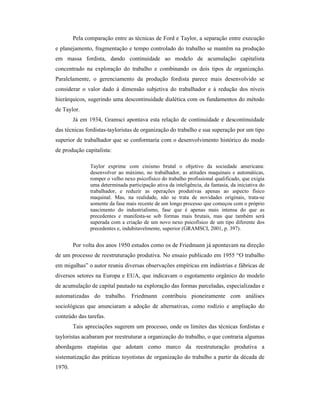 Pela comparação entre as técnicas de Ford e Taylor, a separação entre execução
e planejamento, fragmentação e tempo controlado do trabalho se mantêm na produção
em massa fordista, dando continuidade ao modelo de acumulação capitalista
concentrado na exploração do trabalho e combinando os dois tipos de organização.
Paralelamente, o gerenciamento da produção fordista parece mais desenvolvido se
considerar o valor dado à dimensão subjetiva do trabalhador e à redução dos níveis
hierárquicos, sugerindo uma descontinuidade dialética com os fundamentos do método
de Taylor.
Já em 1934, Gramsci apontava esta relação de continuidade e descontinuidade
das técnicas fordistas-tayloristas de organização do trabalho e sua superação por um tipo
superior de trabalhador que se conformaria com o desenvolvimento histórico do modo
de produção capitalista:
Taylor exprime com cinismo brutal o objetivo da sociedade americana:
desenvolver ao máximo, no trabalhador, as atitudes maquinais e automáticas,
romper o velho nexo psicofísico do trabalho profissional qualificado, que exigia
uma determinada participação ativa da inteligência, da fantasia, da iniciativa do
trabalhador, e reduzir as operações produtivas apenas ao aspecto físico
maquinal. Mas, na realidade, não se trata de novidades originais, trata-se
somente da fase mais recente de um longo processo que começou com o próprio
nascimento do industrialismo, fase que é apenas mais intensa do que as
precedentes e manifesta-se sob formas mais brutais, mas que também será
superada com a criação de um novo nexo psicofísico de um tipo diferente dos
precedentes e, indubitavelmente, superior (GRAMSCI, 2001, p. 397).
Por volta dos anos 1950 estudos como os de Friedmann já apontavam na direção
de um processo de reestruturação produtiva. No ensaio publicado em 1955 “O trabalho
em migalhas” o autor reuniu diversas observações empíricas em indústrias e fábricas de
diversos setores na Europa e EUA, que indicavam o esgotamento orgânico do modelo
de acumulação de capital pautado na exploração das formas parceladas, especializadas e
automatizadas do trabalho. Friedmann contribuiu pioneiramente com análises
sociológicas que anunciaram a adoção de alternativas, como rodízio e ampliação do
conteúdo das tarefas.
Tais apreciações sugerem um processo, onde os limites das técnicas fordistas e
tayloristas acabaram por reestruturar a organização do trabalho, o que contraria algumas
abordagens etapistas que adotam como marco da reestruturação produtiva a
sistematização das práticas toyotistas de organização do trabalho a partir da década de
1970.
 