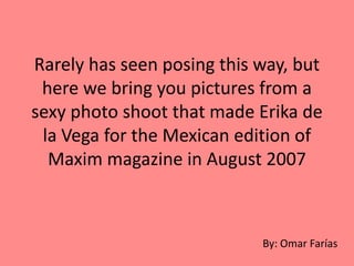Rarely has seen posing this way, but
here we bring you pictures from a
sexy photo shoot that made ​​Erika de
la Vega for the Mexican edition of
Maxim magazine in August 2007
By: Omar Farías
 