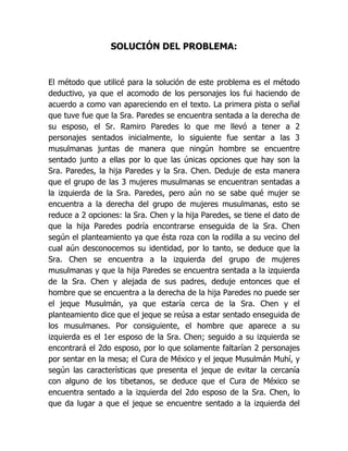 SOLUCIÓN DEL PROBLEMA:
El método que utilicé para la solución de este problema es el método
deductivo, ya que el acomodo de los personajes los fui haciendo de
acuerdo a como van apareciendo en el texto. La primera pista o señal
que tuve fue que la Sra. Paredes se encuentra sentada a la derecha de
su esposo, el Sr. Ramiro Paredes lo que me llevó a tener a 2
personajes sentados inicialmente, lo siguiente fue sentar a las 3
musulmanas juntas de manera que ningún hombre se encuentre
sentado junto a ellas por lo que las únicas opciones que hay son la
Sra. Paredes, la hija Paredes y la Sra. Chen. Deduje de esta manera
que el grupo de las 3 mujeres musulmanas se encuentran sentadas a
la izquierda de la Sra. Paredes, pero aún no se sabe qué mujer se
encuentra a la derecha del grupo de mujeres musulmanas, esto se
reduce a 2 opciones: la Sra. Chen y la hija Paredes, se tiene el dato de
que la hija Paredes podría encontrarse enseguida de la Sra. Chen
según el planteamiento ya que ésta roza con la rodilla a su vecino del
cual aún desconocemos su identidad, por lo tanto, se deduce que la
Sra. Chen se encuentra a la izquierda del grupo de mujeres
musulmanas y que la hija Paredes se encuentra sentada a la izquierda
de la Sra. Chen y alejada de sus padres, deduje entonces que el
hombre que se encuentra a la derecha de la hija Paredes no puede ser
el jeque Musulmán, ya que estaría cerca de la Sra. Chen y el
planteamiento dice que el jeque se reúsa a estar sentado enseguida de
los musulmanes. Por consiguiente, el hombre que aparece a su
izquierda es el 1er esposo de la Sra. Chen; seguido a su izquierda se
encontrará el 2do esposo, por lo que solamente faltarían 2 personajes
por sentar en la mesa; el Cura de México y el jeque Musulmán Muhí, y
según las características que presenta el jeque de evitar la cercanía
con alguno de los tibetanos, se deduce que el Cura de México se
encuentra sentado a la izquierda del 2do esposo de la Sra. Chen, lo
que da lugar a que el jeque se encuentre sentado a la izquierda del
 
