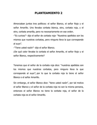 PLANTEAMIENTO 2
Almorzaban juntos tres políticos: el señor Blanco, el señor Rojo y el
señor Amarillo. Uno llevaba corbata blanca, otro, corbata roja, y el
otro, corbata amarilla, pero no necesariamente en ese orden.
-“Es curioso”- dijo el señor de corbata roja- “Nuestros apellidos son los
mismos que nuestras corbatas, pero ninguno lleva la que corresponde
al suyo”.
-“Tiene usted razón”- dijo el señor Blanco.
¿De qué color llevaba la corbata el señor Amarillo, el señor Rojo y el
señor Blanco, respectivamente?
Tenemos que el señor de la corbata roja dice: “nuestros apellidos son
los mismos que nuestras corbatas, pero ninguno lleva la que
corresponde al suyo”; por lo que la corbata roja la tiene el señor
Blanco o el señor Amarillo.
Sin embargo, el señor Blanco dice: “tiene usted razón”, por tal motivo
el señor Blanco y el señor de la corbata roja no son la misma persona,
entonces el señor Blanco no tiene la corbata roja, el señor de la
corbata roja es el señor Amarillo.
 