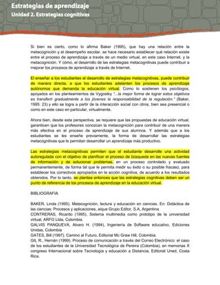 Si bien es cierto, como lo afirma Baker (1995), que hay una relación entre la
metacognición y el desempeño escolar, se hace necesario establecer qué relación existe
entre el proceso de aprendizaje a través de un medio virtual, en este caso Internet, y la
metacognición. Y cómo, el desarrollo de las estrategias metacognitivas puede contribuir a
mejorar los procesos de aprendizaje a través de Internet.
El enseñar a los estudiantes el desarrollo de estrategias metacognitivas, puede contribuir
de manera directa, a que los estudiantes adelanten los procesos de aprendizaje
autónomos que demanda la educación virtual. Como lo sostienen los psicólogos,
apoyados en los planteamientos de Vygostky “...la mejor forma de lograr estos objetivos
es transferir gradualmente a los jóvenes la responsabilidad de la regulación.” (Baker,
1995: 23) y ello se logra a partir de la interacción social con otros, bien sea presencial o
como en este caso en particular, virtualmente.
Ahora bien, desde esta perspectiva, se requiere que las propuestas de educación virtual,
garanticen que los profesores conozcan la metacognición para contribuir de una manera
más efectiva en el proceso de aprendizaje de sus alumnos. Y además que a los
estudiantes se les enseñe previamente, la forma de desarrollar las estrategias
metacognitivas que le permitan desarrollar un aprendizaje más productivo.
Las estrategias metacognitivas permiten que el estudiante desarrolle una actividad
autoregulada con el objetivo de planificar el proceso de búsqueda en las nuevas fuentes
de información y de solucionar problemas, en un proceso controlado y evaluado
permanentemente, de forma tal que le permita medir su éxito o su posible fracaso, para
establecer los correctivos apropiados en la acción cognitiva, de acuerdo a los resultados
obtenidos. Por lo tanto, se plantea entonces que las estrategias cognitivas deben ser un
punto de referencia de los procesos de aprendizaje en la educación virtual.
BIBLIOGRAFIA
BAKER, Linda (1995). Metacognición, lectura y educación en ciencias. En: Didáctica de
las ciencias: Procesos y aplicaciones, aique Grupo Editor, S.A, Argentina.
CONTRERAS, Ricardo (1995), Sistema multimedia como prototipo de la universidad
virtual, ARFO Ltda, Colombia.
GALVIS PANQUEVA, Alvaro H. (1994), Ingeniería de Software educativo, Ediciones
Unidas, Colombia
GATES, Bill (1997). Camino al Futuro, Editorial Mc Graw Hill, Colombia.
GIL R., Hernán (1999). Proceso de comunicación a través del Correo Electrónico: el caso
de los estudiantes de la Universidad Tecnológica de Pereira (Colombia), en memorias X
congreso Internacional sobre Tecnología y educación a Distancia, Editorial Uned, Costa
Rica.
 