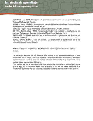 JOYANES, Luis (1997). Cibersociedad. Los restos sociales ante un nuevo mundo digital,
Editorial Mc Graw Hill, España.
MURIA V. Irene, (1994). La enseñanza de las estrategias de aprendizaje y las habilidades
metacognitivas. Perfiles Educativos, No 65.
SCHANK, Roger (1997). Aprendizaje Virtual, Editorial Mc Graw Hill, México.
SOTO L., Carlos Arturo (1994). Pensamiento Postfor-mal, realidad y enseñanza de las
ciencias. Pedagogía y Saberes, Universidad Pedagógica Nacional, No 5.
TAPSCOTT, Don (1998). Creciendo en un entorno digital. La generación Net, Editorial Mc
Gaw Hill, Colombia
TURKE, Sherry (1997), La vida en pantalla. La construcción de la identidad en la era
Internet, Editorial Paidós, España
Reflexión sobre la importancia de utilizar esta técnica para realizar una lectura
crítica:
La utilización de este tipo de técnicas, nos ayudan a no solamente destacar lo más
importante en un texto, sino que además, resaltando lo más importante y haciendo
anotaciones nos ayuda a tener un análisis del texto más sencillo, lo que nos lleva por lo
tanto a mayor comprensión del mismo.
Otra ventaja, es que si se quiere hacer una revisión del mismo texto tiempo después de
que se leyó, no es necesario leerlo todo de nuevo, si no leer las ideas principales que
resaltamos la primera vez que lo leímos, así como nuestras propias anotaciones e ideas.
 
