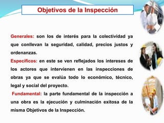 Objetivos de la Inspección
Generales: son los de interés para la colectividad ya
que conllevan la seguridad, calidad, precios justos y
ordenanzas.
Específicos: en este se ven reflejados los intereses de
los actores que intervienen en las inspecciones de
obras ya que se evalúa todo lo económico, técnico,
legal y social del proyecto.
Fundamental: la parte fundamental de la inspección a
una obra es la ejecución y culminación exitosa de la
misma Objetivos de la Inspección.
 