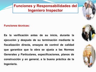 Funciones y Responsabilidades del
Ingeniero Inspector
Funciones técnicas:
Es la verificación antes de su inicio, durante la
ejecución y después de su terminación mediante la
fiscalización directa, ensayos de control de calidad
que garantice que la obra se ajusta a las Normas
Generales y Particulares, especificaciones, planos de
construcción y en general, a la buena práctica de la
Ingeniería.
 