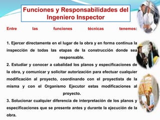 Funciones y Responsabilidades del
Ingeniero Inspector
Entre las funciones técnicas tenemos:
1. Ejercer directamente en el lugar de la obra y en forma continua la
inspección de todas las etapas de la construcción donde sea
responsable.
2. Estudiar y conocer a cabalidad los planos y especificaciones de
la obra, y comunicar y solicitar autorización para efectuar cualquier
modificación al proyecto, coordinando con el proyectista de la
misma y con el Organismo Ejecutor estas modificaciones al
proyecto.
3. Solucionar cualquier diferencia de interpretación de los planos y
especificaciones que se presente antes y durante la ejecución de la
obra.
 