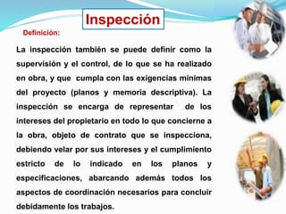 Inspección
Definición:
La inspección también se puede definir como la
supervisión y el control, de lo que se ha realizado
en obra, y que cumpla con las exigencias mínimas
del proyecto (planos y memoria descriptiva). La
inspección se encarga de representar de los
intereses del propietario en todo lo que concierne a
la obra, objeto de contrato que se inspecciona,
debiendo velar por sus intereses y el cumplimiento
estricto de lo indicado en los planos y
especificaciones, abarcando además todos los
aspectos de coordinación necesarios para concluir
debidamente los trabajos.
 