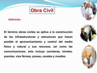 Obra Civil
Definición:
El término obras civiles se aplica a la construcción
de las infraestructuras y estructuras que hacen
posible el aprovechamiento y control del medio
físico y natural y sus recursos, así como las
comunicaciones; esto incluye carreteras, túneles,
puentes, vías férreas, presas, canales y muelles.
 