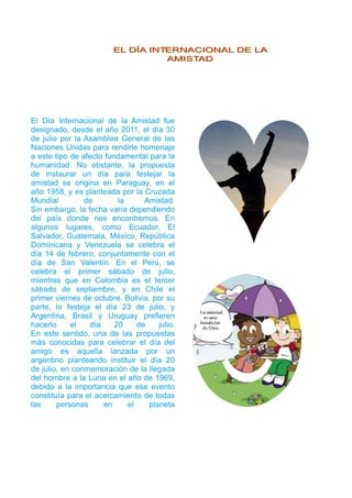 EELL DDÍÍAA IINNTTEERRNNAACCIIOONNAALL DDEE LLAA 
AAMMIISSTTAADD 
El Día Internacional de la Amistad fue 
designado, desde el año 201 1 , el día 30 
de julio por la Asamblea General de las 
Naciones Unidas para rendirle homenaje 
a este tipo de afecto fundamental para la 
humanidad. No obstante, la propuesta 
de instaurar un día para festejar la 
amistad se origina en Paraguay, en el 
año 1 958, y es planteada por la Cruzada 
Mundial de la Amistad. 
Sin embargo, la fecha varía dependiendo 
del país donde nos encontremos. En 
algunos lugares, como Ecuador, El 
Salvador, Guatemala, México, República 
Dominicana y Venezuela se celebra el 
día 1 4 de febrero, conjuntamente con el 
día de San Valentín. En el Perú, se 
celebra el primer sábado de julio, 
mientras que en Colombia es el tercer 
sábado de septiembre, y en Chile el 
primer viernes de octubre. Bolivia, por su 
parte, lo festeja el día 23 de julio, y 
Argentina, Brasil y Uruguay prefieren 
hacerlo el día 20 de julio. 
En este sentido, una de las propuestas 
más conocidas para celebrar el día del 
amigo es aquella lanzada por un 
argentino planteando instituir el día 20 
de julio, en conmemoración de la llegada 
del hombre a la Luna en el año de 1 969, 
debido a la importancia que ese evento 
constituía para el acercamiento de todas 
las personas en el planeta 
