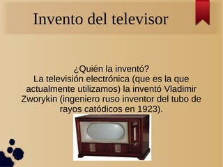 Invento del televisor
¿Quién la inventó?
La televisión electrónica (que es la que
actualmente utilizamos) la inventó Vladimir
Zworykin (ingeniero ruso inventor del tubo de
rayos catódicos en 1923).
 