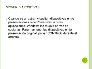 MOVER DIAPOSITIVAS

   Cuando se arrastran y sueltan diapositivas entre
    presentaciones o de PowerPoint a otras
    aplicaciones, Windows las mueve en vez de
    copiarlas. Para mantener las diapositivas en la
    presentación original, pulsar CONTROL durante el
    arrastre.
 