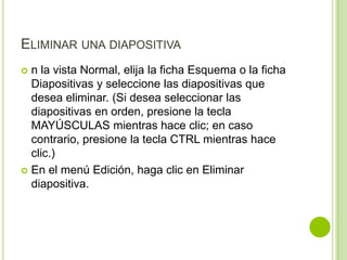 ELIMINAR UNA DIAPOSITIVA
 n la vista Normal, elija la ficha Esquema o la ficha
  Diapositivas y seleccione las diapositivas que
  desea eliminar. (Si desea seleccionar las
  diapositivas en orden, presione la tecla
  MAYÚSCULAS mientras hace clic; en caso
  contrario, presione la tecla CTRL mientras hace
  clic.)
 En el menú Edición, haga clic en Eliminar
  diapositiva.
 