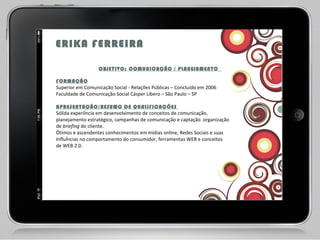 ERIKA FERREIRA   OBJETIVO: COMUNICAÇÃO / PLANEJAMENTO  FORMAÇÃO Superior em Comunicação Social - Relações Públicas – Concluído em 2006  Faculdade de Comunicação Social Cásper Líbero – São Paulo – SP APRESENTAÇÃO/RESUMO DE QUALIFICAÇÕES  Sólida experiência em desenvolvimento de conceitos de comunicação, planejamento estratégico, campanhas de comunicação e captação  organização de  briefing  do cliente.  Ótimos e ascendentes conhecimentos em mídias online, Redes Sociais e suas Influências no comportamento do consumidor, ferramentas WEB e conceitos de WEB 2.0.  