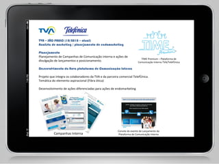 TVA – SÃO PAULO (10/2010 – atual)  Analista de marketing / planejamento de endomarketing    Planejamento  Planejamento de Campanhas de Comunicação interna e ações de  divulgação de lançamentos e posicionamento.   Desenvolvimento da Nova plataforma de Comunicação Interna  Projeto que integra os colaboradores da TVA e da parceira comercial Telefônica.  Temática do elemento aspiracional (Fibra ótica)    Desenvolvimento de ações diferenciadas para ações de endomarketing    Campanhas Interna Ação Promocional – Produtos TVA TIME Premium – Plataforma de Comunicação Interna TVA/Telefônica Convite do evento de Lançamento da Plataforma de Comunicação Interna 