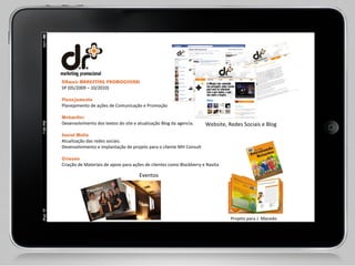 DRmais MARKETING PROMOCIONAL  SP (05/2009 – 10/2010) Planejamento Planejamento de ações de Comunicação e Promoção  Webwriter  Desenvolvimento dos textos do site e atualização Blog da agencia.  Social Mídia  Atualização das redes sociais.  Desenvolvimento e implantação de projeto para o cliente MH Consult  Criação  Criação de Materiais de apoio para ações de clientes como Blackberry e Navita Eventos Projeto para J. Macedo Projeto para J. Macedo Website, Redes Sociais e Blog 