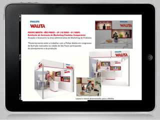PHILIPS WALITA - SÃO PAULO – SP (10/2008 – 01/2009) Assistente de Gerência de Marketing Produtos (temporário) Atuação e Assessoria na área administrativa de Marketing de Produtos.    *Posteriormente voltei a trabalhar com a Philips Walita em congressos  de Nutrição realizados na cidade de São Paulo participando  do planejamento e da produção.  Layout e stand desenvolvido para a Walita  