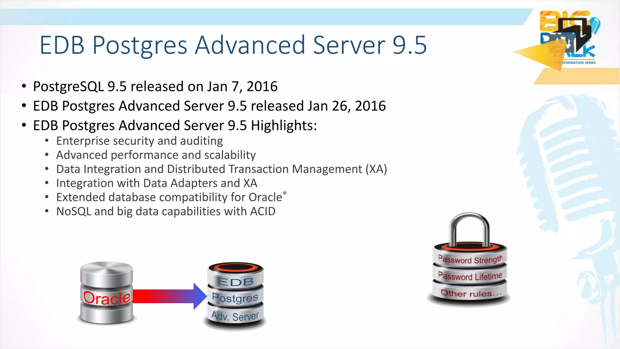 • PostgreSQL 9.5 released on Jan 7, 2016
• EDB Postgres Advanced Server 9.5 released Jan 26, 2016
• EDB Postgres Advanced Server 9.5 Highlights:
• Enterprise security and auditing
• Advanced performance and scalability
• Data Integration and Distributed Transaction Management (XA)
• Integration with Data Adapters and XA
• Extended database compatibility for Oracle®
• NoSQL and big data capabilities with ACID
EDB Postgres Advanced Server 9.5
 