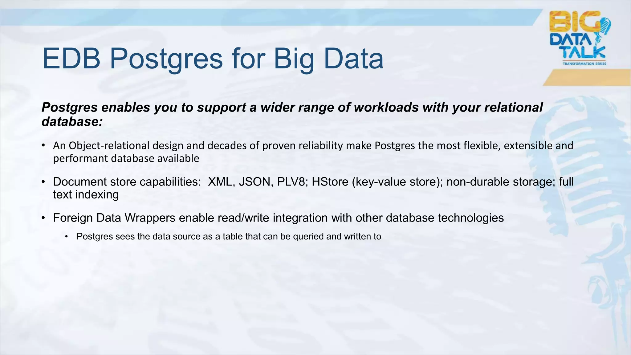 Postgres enables you to support a wider range of workloads with your relational
database:
• An Object-relational design and decades of proven reliability make Postgres the most flexible, extensible and
performant database available
• Document store capabilities: XML, JSON, PLV8; HStore (key-value store); non-durable storage; full
text indexing
• Foreign Data Wrappers enable read/write integration with other database technologies
• Postgres sees the data source as a table that can be queried and written to
EDB Postgres for Big Data
 