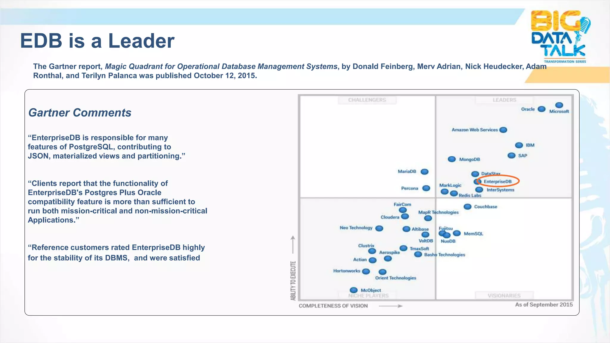 EDB is a Leader
The Gartner report, Magic Quadrant for Operational Database Management Systems, by Donald Feinberg, Merv Adrian, Nick Heudecker, Adam
Ronthal, and Terilyn Palanca was published October 12, 2015.
Gartner Comments
“EnterpriseDB is responsible for many
features of PostgreSQL, contributing to
JSON, materialized views and partitioning.”
“Clients report that the functionality of
EnterpriseDB's Postgres Plus Oracle
compatibility feature is more than sufficient to
run both mission-critical and non-mission-critical
Applications.”
“Reference customers rated EnterpriseDB highly
for the stability of its DBMS, and were satisfied with its HA/DR features.”
 