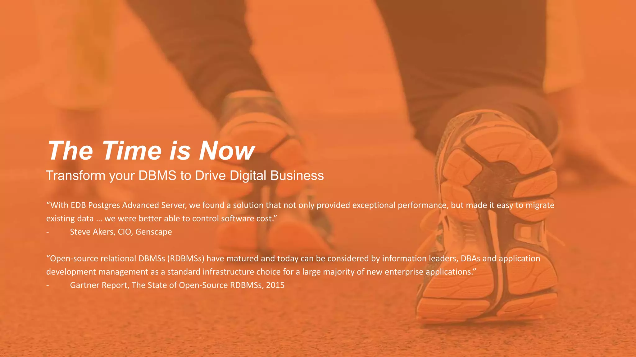 The Time is Now
Transform your DBMS to Drive Digital Business
“With EDB Postgres Advanced Server, we found a solution that not only provided exceptional performance, but made it easy to migrate
existing data … we were better able to control software cost.”
- Steve Akers, CIO, Genscape
“Open-source relational DBMSs (RDBMSs) have matured and today can be considered by information leaders, DBAs and application
development management as a standard infrastructure choice for a large majority of new enterprise applications.”
- Gartner Report, The State of Open-Source RDBMSs, 2015
 