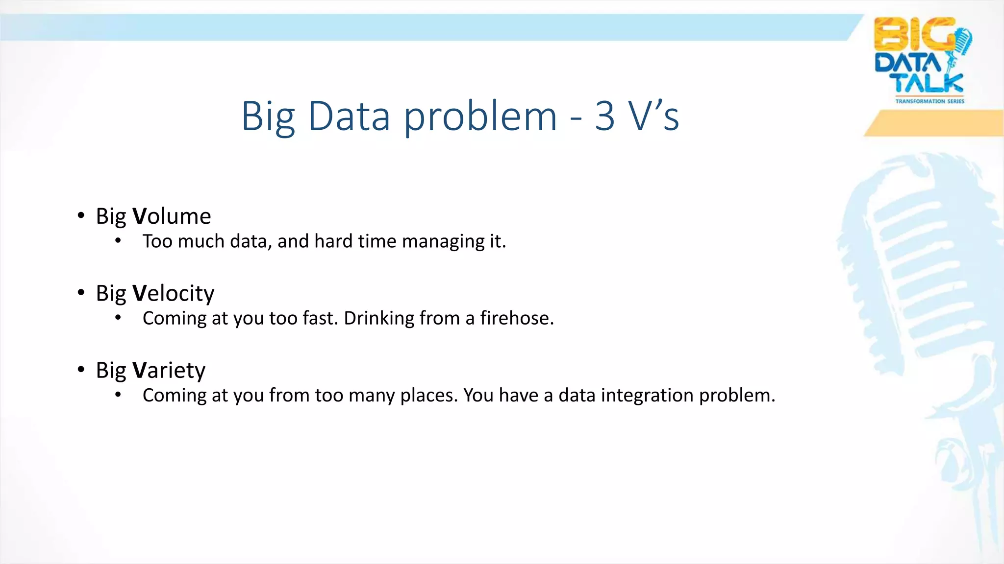 • Big Volume
• Too much data, and hard time managing it.
• Big Velocity
• Coming at you too fast. Drinking from a firehose.
• Big Variety
• Coming at you from too many places. You have a data integration problem.
Big Data problem - 3 V’s
 