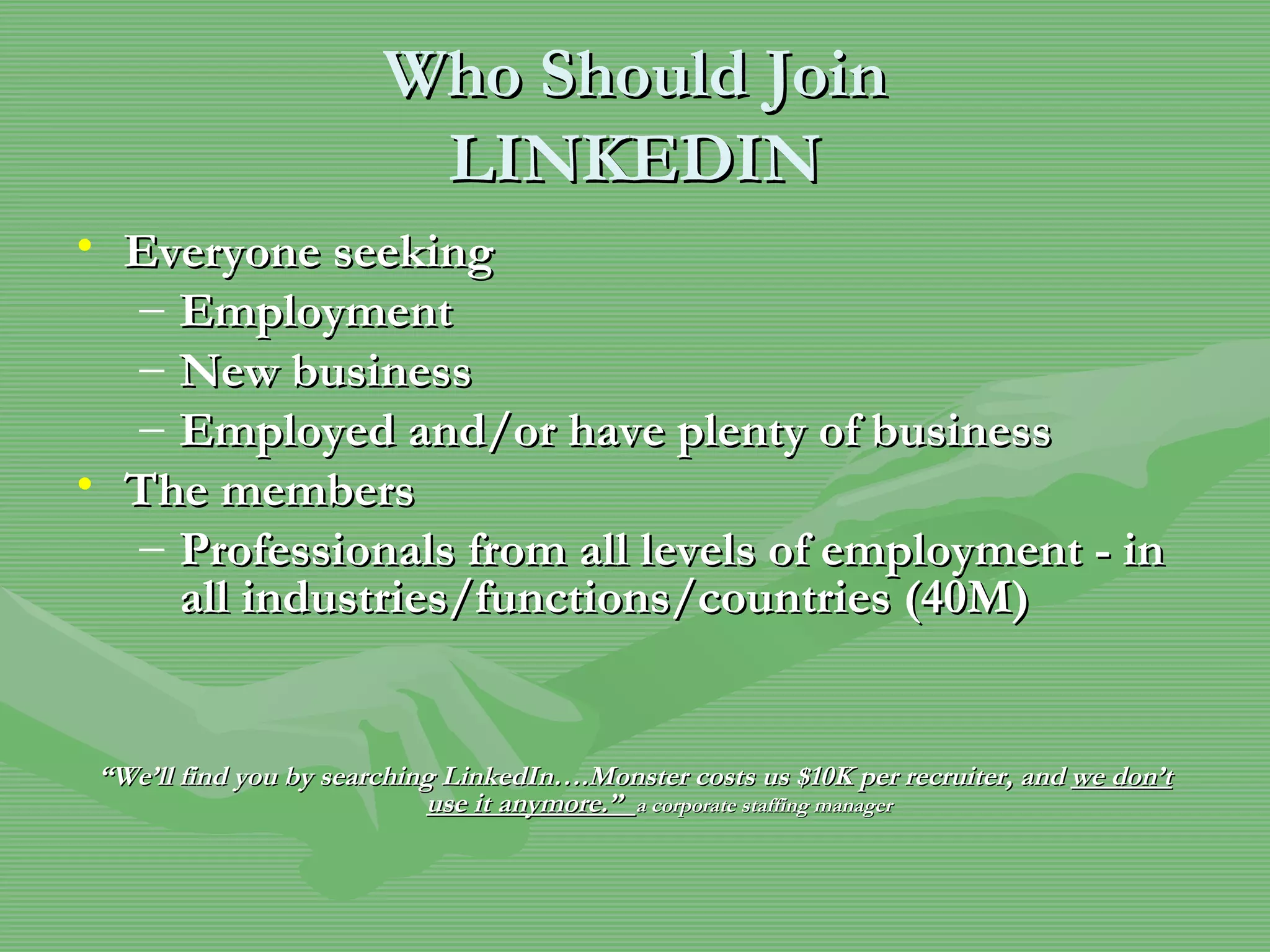 Who Should Join LINKEDIN Everyone seeking Employment New business Employed and/or have plenty of business The members Professionals from all levels of employment - in all industries/functions/countries (40M) “ We’ll find you by searching LinkedIn….Monster costs us $10K per recruiter, and  we don’t use it anymore.”  a corporate staffing manager 