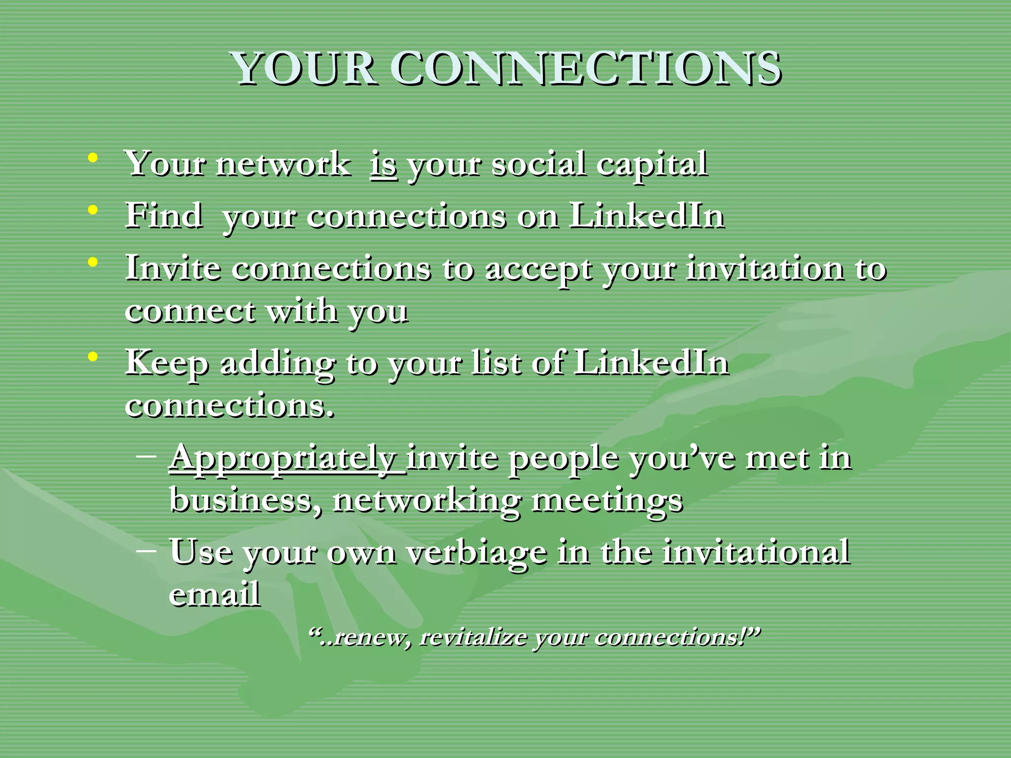 YOUR CONNECTIONS Your network  is  your social capital Find  your connections on LinkedIn  Invite connections to accept your invitation to connect with you Keep adding to your list of LinkedIn connections. Appropriately  invite people you’ve met in business, networking meetings  Use your own verbiage in the invitational email  “ ..renew, revitalize your connections!” 