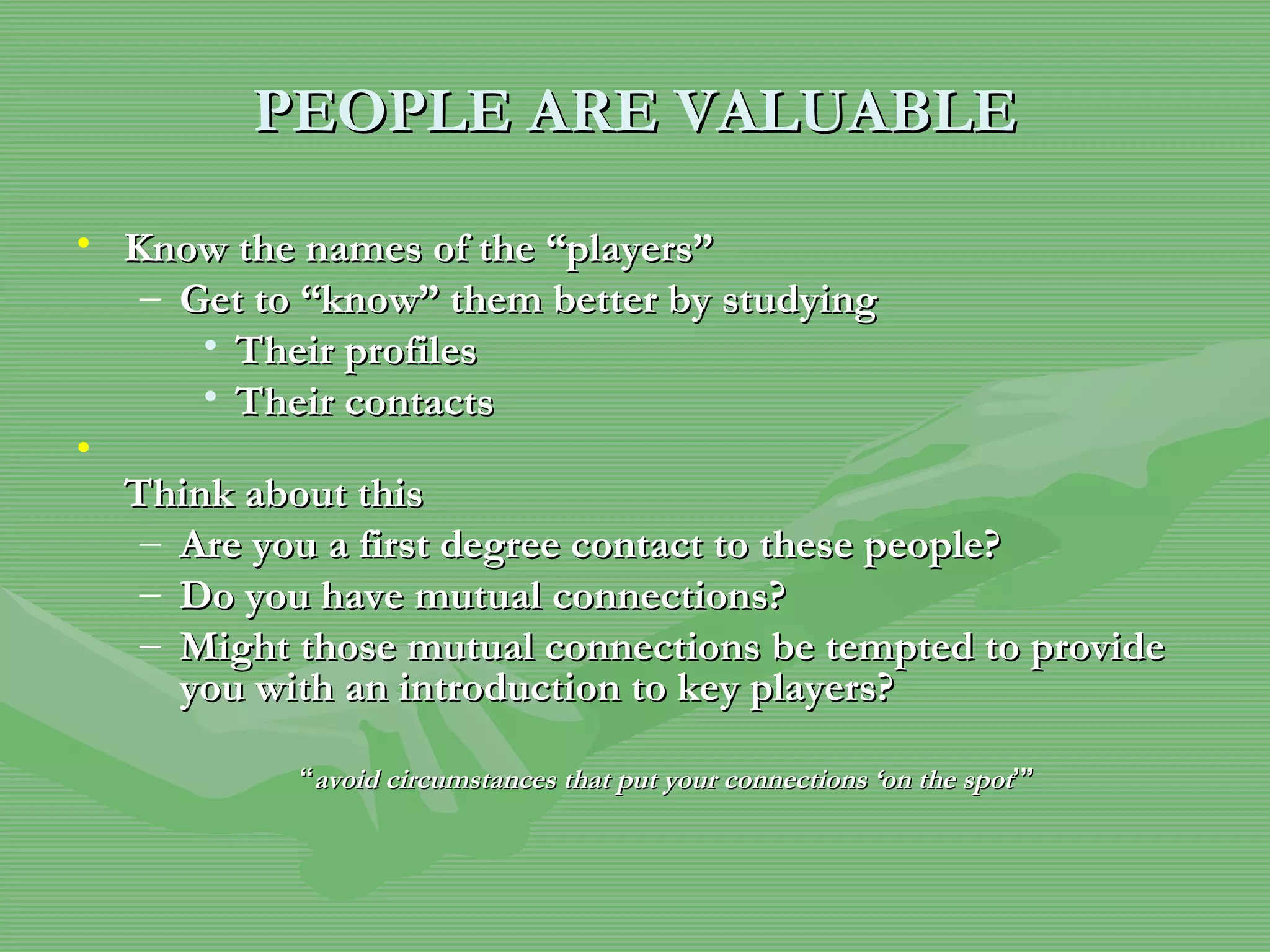 PEOPLE   ARE VALUABLE Know the names of the “players” Get to “know” them better by studying  Their profiles Their contacts Think about this Are you a first degree contact to these people? Do you have mutual connections? Might those mutual connections be tempted to provide you with an introduction to key players? “ avoid circumstances that put your connections ‘on the spot ’” 