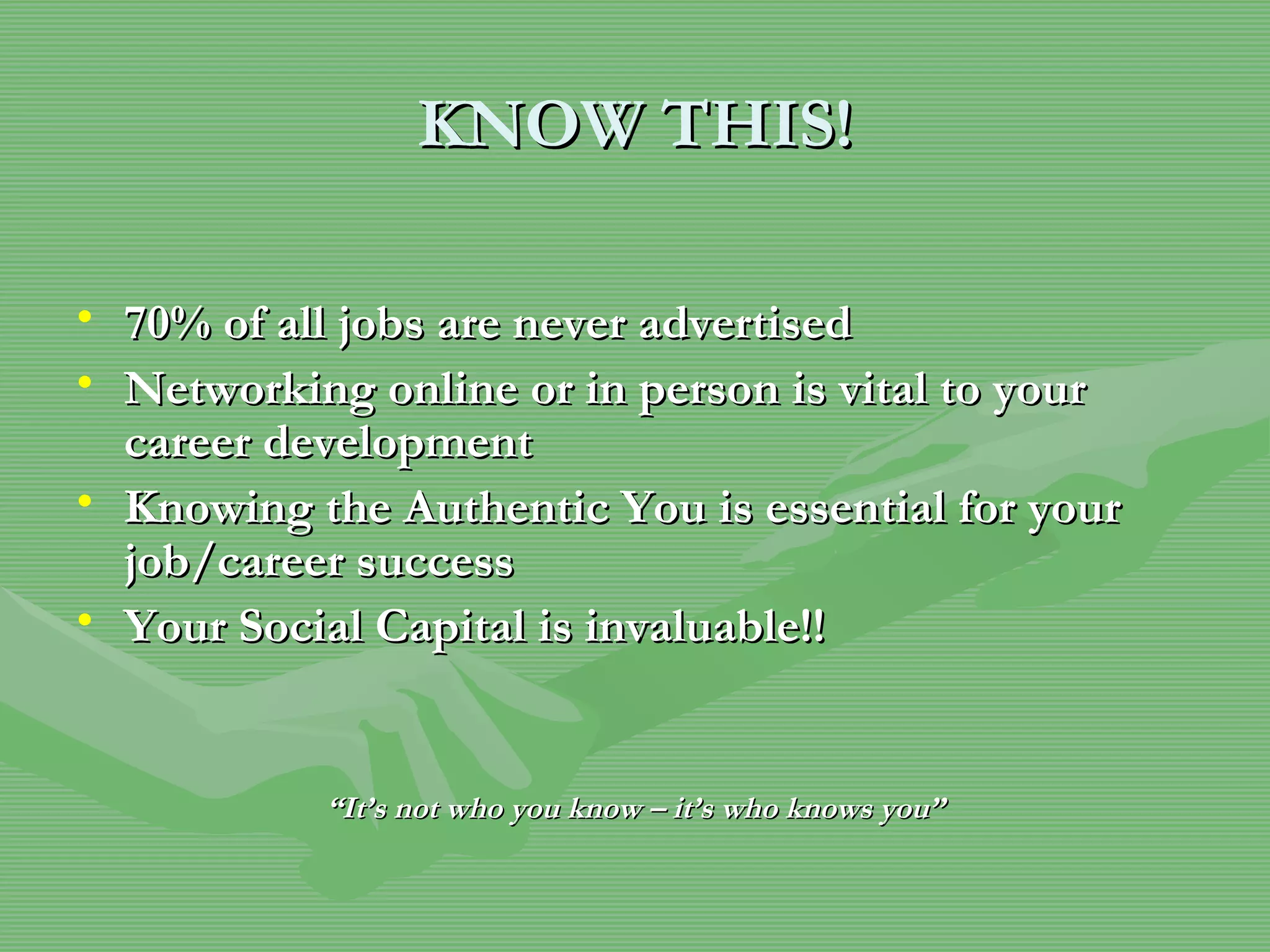 KNOW THIS! 70% of all jobs are never advertised Networking online or in person is vital to your career development Knowing the Authentic You is essential for your job/career success Your Social Capital is invaluable!!   “ It’s not who you know – it’s who knows you” 