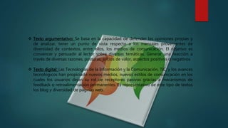  Texto argumentativo: Se basa en la capacidad de defender las opiniones propias y
de analizar, tener un punto de vista respecto a los mensajes provenientes de
diversidad de contextos, entre ellos, los medios de comunicación. El objetivo es
convencer y persuadir al lector sobre diversas temáticas. Generar una reacción a
través de diversas razones, posturas, juicios de valor, aspectos positivos o negativos
 Texto digital: Las Tecnologías de la Información y la Comunicación, TIC, y los avances
tecnológicos han propiciado nuevos medios, nuevos estilos de comunicación en los
cuales los usuarios dejan su rol de receptores pasivos gracias a mecanismos de
feedback o retroalimentación permanentes. Es representativo de este tipo de textos
los blog y diversidad de páginas web.
 