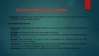  Resumen: se realiza de una manera lógica y breve por cuanto incluye las ideas más relevantes
utilizando nuestras propias palabras.
Características del resumen:
• Objetividad: se relaciona con el estilo utilizado por el autor y por mantener las ideas originales
del texto.
• Fidelidad: evita tergiversar las ideas expresadas por el autor
• Claridad: es proyectar que se ha comprendido el documento y se facilita el entendimiento de
los lectores.
• Precisión: hace referencia a la forma como se presentan las oraciones teniendo como
referencia el documento base.
• Coherencia: las ideas se interrelacionan a través del uso adecuado del lenguaje (conectores,
expresiones gramaticales, ortografía, signos de puntuación).
• Flexibilidad: busca la originalidad y variedad para producir tipos diferentes de resumen.
 