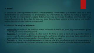  Ensayo
Es un estilo de texto argumentativo al que se hace referencia continuamente y en muchos casos, no se tiene
claridad sobre sus características, sus propiedades y su funcionalidad. Su objetivo es analizar y exponer un
punto de vista, una interpretación personal de temas históricos, académicos, filosóficos, científicos, entre otras
áreas del conocimiento. Es un tipo de texto que exige documentarse respecto al tema qué se va a escribir,
revisión de antecedentes, ideas de otros autores.}
La estructura del ensayo es la siguiente:
• Introducción: es la entrada del texto que motiva o despierta el interés del lector. Es justificar el tema que se
va a tratar, se enuncia en forma genera.
• Desarrollo: es demostrar y precisar la idea central del tema a tratar a través de argumentos claros y
convincentes. Es recomendable incluir antecedentes del tema, ejemplos, anécdotas, datos estadísticos y
todos aquellos elementos que puedan reforzar el tema o idea principal.
• Conclusión: el cierre o conclusión es relevante porque permite al lector reflexionar sobre el tema expuesto y
generar interrogantes para un futuro escrito en el que se pueda profundizar o ampliar las temáticas tratadas
 