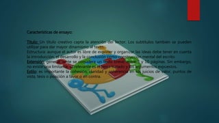 Características de ensayo:
Título: Un título creativo capta la atención del lector. Los subtítulos también se pueden
utilizar para dar mayor dinamismo al texto.
Estructura: aunque el autor es libre de exponer y organizar las ideas debe tener en cuenta
la introducción, el desarrollo y la conclusión como construcción mental del escrito.
Extensión: generalmente se considera un texto breve, entre 3 y 10 páginas. Sin embargo,
no existe una limitante, lo relevante es el tema tratado y los argumentos expuestos.
Estilo: es importante la cohesión, claridad y coherencia en los juicios de valor, puntos de
vista, tesis o posición a favor o en contra.
 