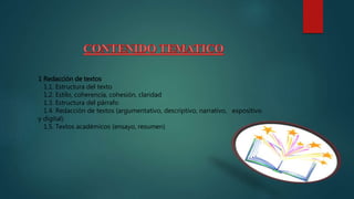 1 Redacción de textos
1.1. Estructura del texto
1.2. Estilo, coherencia, cohesión, claridad
1.3. Estructura del párrafo
1.4. Redacción de textos (argumentativo, descriptivo, narrativo, expositivo
y digital)
1.5. Textos académicos (ensayo, resumen)
 