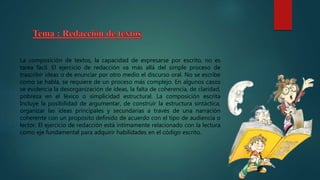 La composición de textos, la capacidad de expresarse por escrito, no es
tarea fácil. El ejercicio de redacción va más allá del simple proceso de
trascribir ideas o de enunciar por otro medio el discurso oral. No se escribe
como se habla, se requiere de un proceso más complejo. En algunos casos
se evidencia la desorganización de ideas, la falta de coherencia, de claridad,
pobreza en el léxico o simplicidad estructural. La composición escrita
Incluye la posibilidad de argumentar, de construir la estructura sintáctica,
organizar las ideas principales y secundarias a través de una narración
coherente con un propósito definido de acuerdo con el tipo de audiencia o
lector. El ejercicio de redacción está íntimamente relacionado con la lectura
como eje fundamental para adquirir habilidades en el código escrito.
 